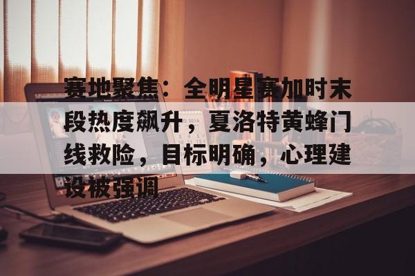 开云官方网站在线登陆-赛地聚焦：全明星赛加时末段热度飙升，夏洛特黄蜂门线救险，目标明确，心理建设被强调的简单介绍-开云官方网站在线登陆